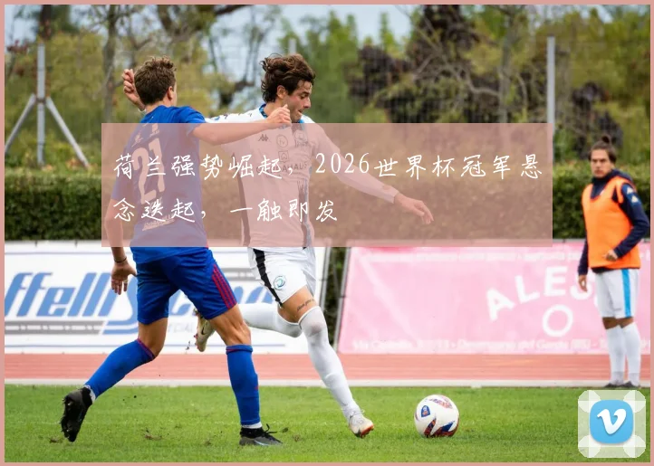 荷兰强势崛起，2026世界杯冠军悬念迭起，一触即发