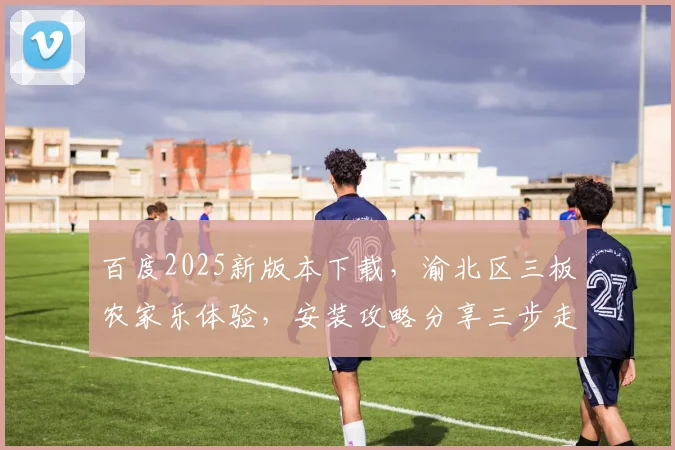 百度2025新版本下载，渝北区三板农家乐体验，安装攻略分享三步走