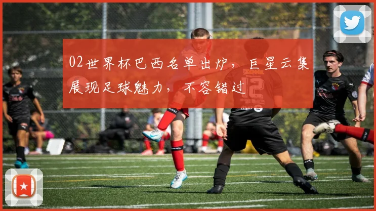 02世界杯巴西名单出炉，巨星云集展现足球魅力，不容错过