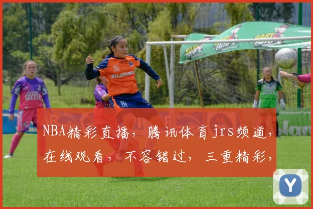 NBA精彩直播，腾讯体育jrs频道，在线观看，不容错过，三重精彩，尽在掌握